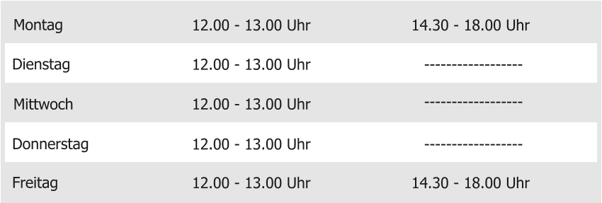 Montag Mittwoch Donnerstag Freitag 12.00 - 13.00 Uhr 12.00 - 13.00 Uhr 12.00 - 13.00 Uhr 12.00 - 13.00 Uhr 14.30 - 18.00 Uhr Dienstag 12.00 - 13.00 Uhr 14.30 - 18.00 Uhr ------------------ ------------------ ------------------